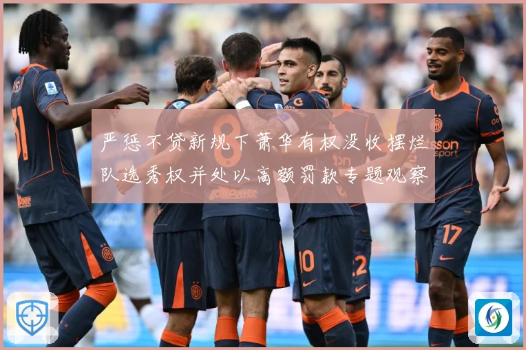 严惩不贷新规下萧华有权没收摆烂队选秀权并处以高额罚款专题观察：最新赛事动态与深度分析
