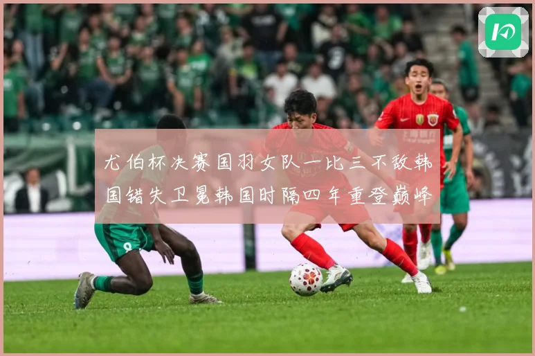 尤伯杯决赛国羽女队一比三不敌韩国错失卫冕韩国时隔四年重登巅峰成长观察：最新赛事动态与深度分析