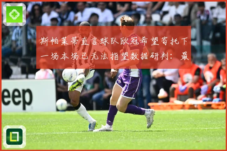 斯帕莱蒂直言球队欧冠希望寄托下一场本场已无法指望数据研判：最新赛事动态与深度分析