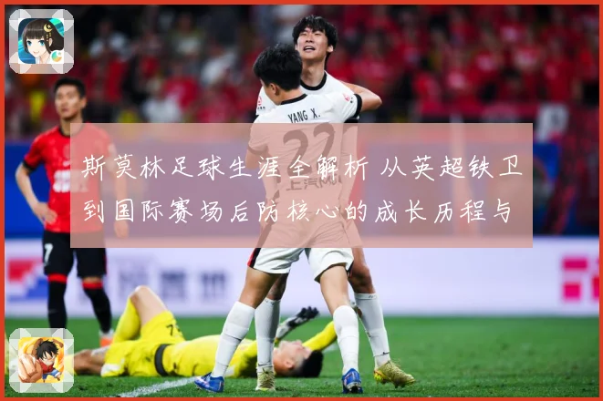 斯莫林足球生涯全解析 从英超铁卫到国际赛场后防核心的成长历程与精彩表现：最新赛事动态与深度分析