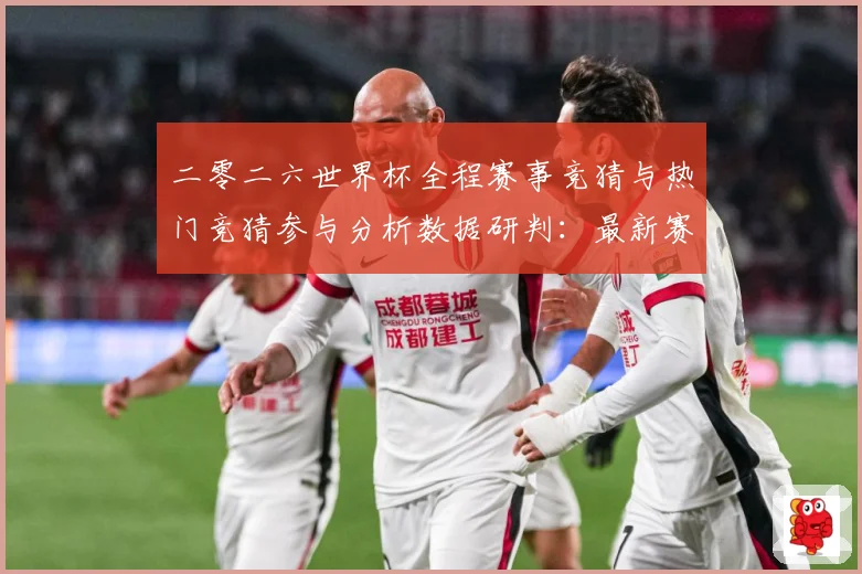 二零二六世界杯全程赛事竞猜与热门竞猜参与分析数据研判：最新赛事动态与深度分析