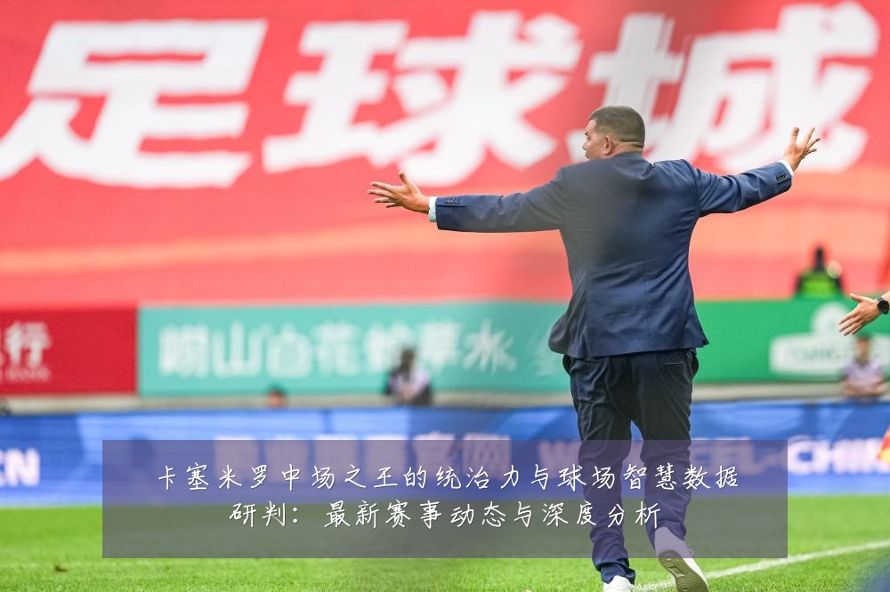 卡塞米罗中场之王的统治力与球场智慧数据研判:最新赛事动态与深度分析