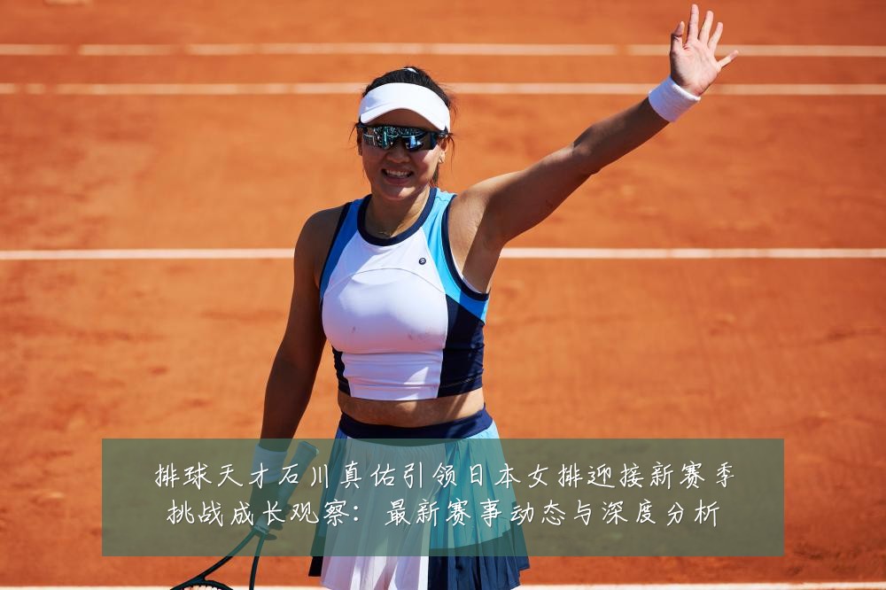 排球天才石川真佑引领日本女排迎接新赛季挑战成长观察:最新赛事动态与深度分析