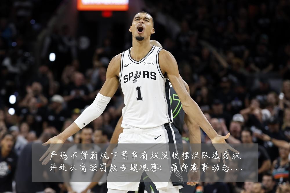 严惩不贷新规下萧华有权没收摆烂队选秀权并处以高额罚款专题观察:最新赛事动态与深度分析