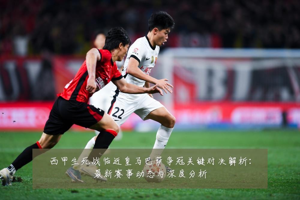 西甲生死战临近皇马巴萨争冠关键对决解析:最新赛事动态与深度分析
